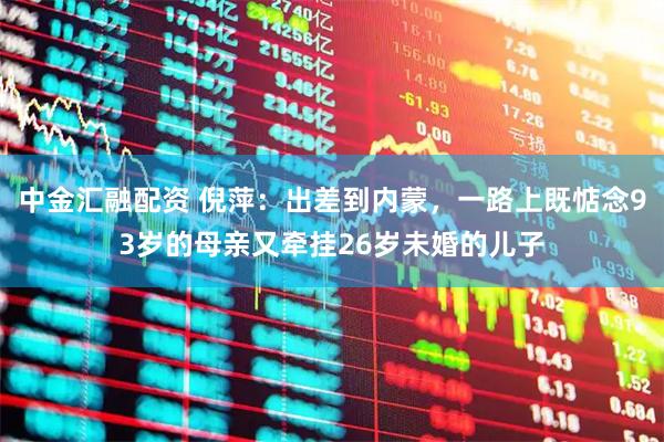 中金汇融配资 倪萍：出差到内蒙，一路上既惦念93岁的母亲又牵挂26岁未婚的儿子