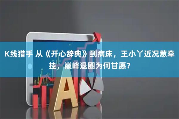K线猎手 从《开心辞典》到病床，王小丫近况惹牵挂，巅峰退圈为何甘愿？