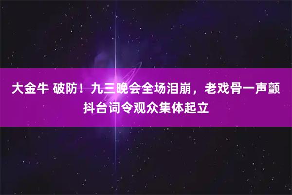 大金牛 破防！九三晚会全场泪崩，老戏骨一声颤抖台词令观众集体起立