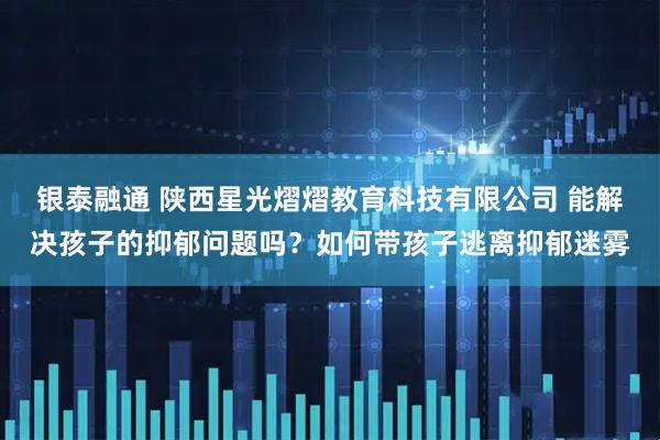 银泰融通 陕西星光熠熠教育科技有限公司 能解决孩子的抑郁问题吗？如何带孩子逃离抑郁迷雾