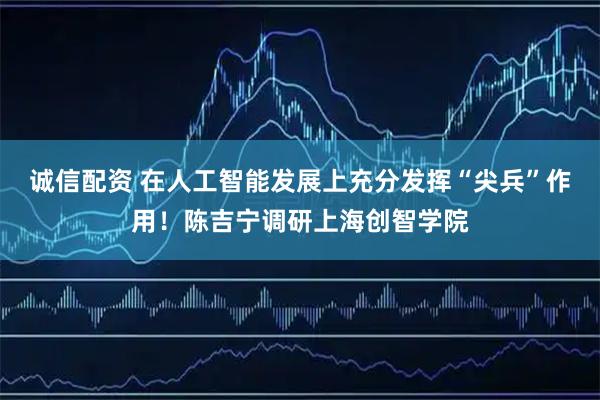 诚信配资 在人工智能发展上充分发挥“尖兵”作用！陈吉宁调研上海创智学院