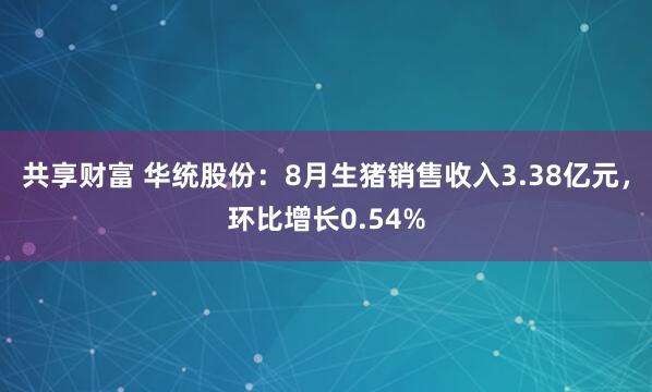 共享财富 华统股份：8月生猪销售收入3.38亿元，环比增长0.54%