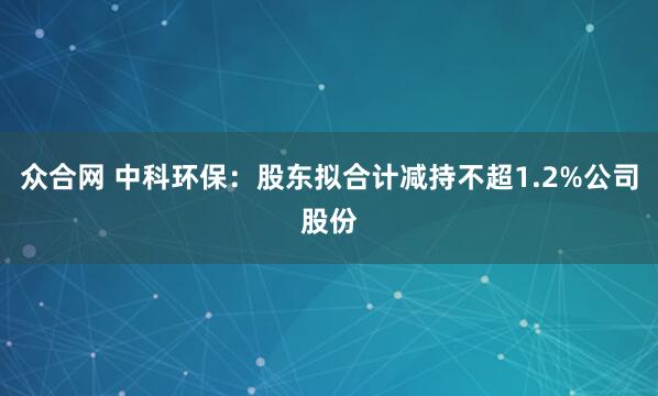 众合网 中科环保：股东拟合计减持不超1.2%公司股份