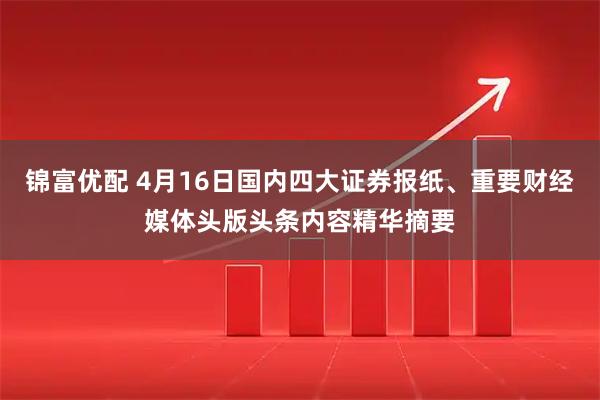 锦富优配 4月16日国内四大证券报纸、重要财经媒体头版头条内容精华摘要