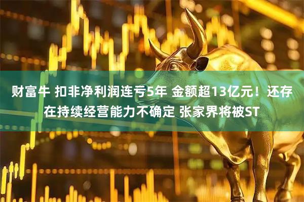 财富牛 扣非净利润连亏5年 金额超13亿元！还存在持续经营能力不确定 张家界将被ST
