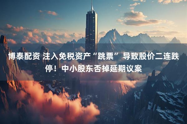 博泰配资 注入免税资产“跳票” 导致股价二连跌停！中小股东否掉延期议案