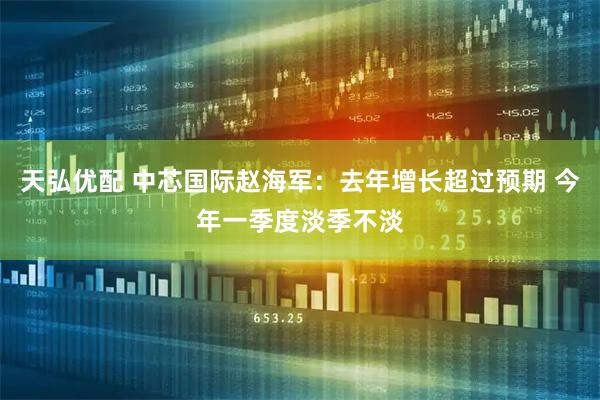 天弘优配 中芯国际赵海军：去年增长超过预期 今年一季度淡季不淡