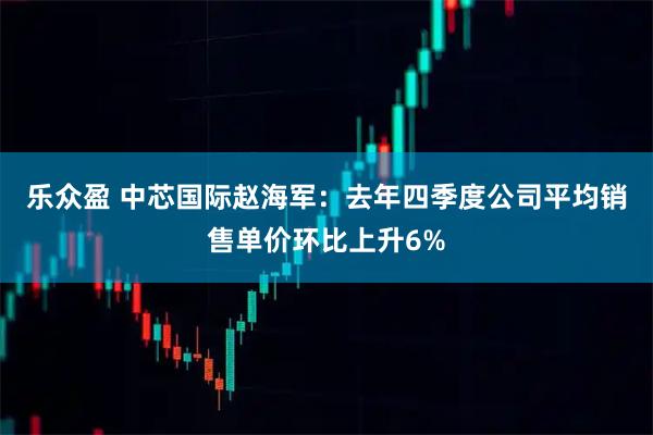 乐众盈 中芯国际赵海军：去年四季度公司平均销售单价环比上升6%