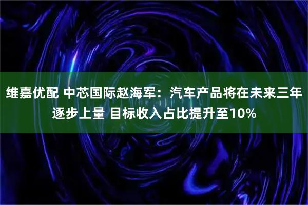 维嘉优配 中芯国际赵海军：汽车产品将在未来三年逐步上量 目标收入占比提升至10%