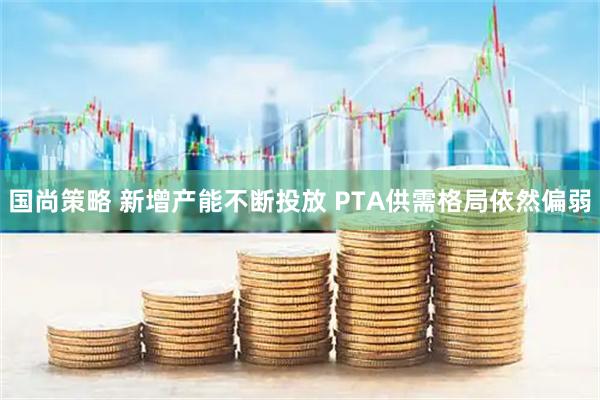 国尚策略 新增产能不断投放 PTA供需格局依然偏弱