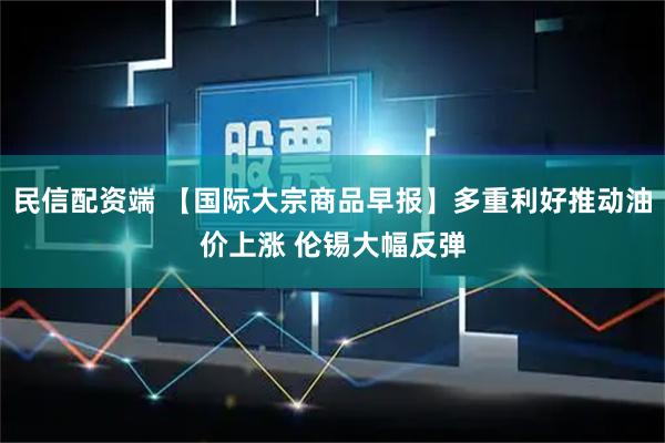 民信配资端 【国际大宗商品早报】多重利好推动油价上涨 伦锡大幅反弹
