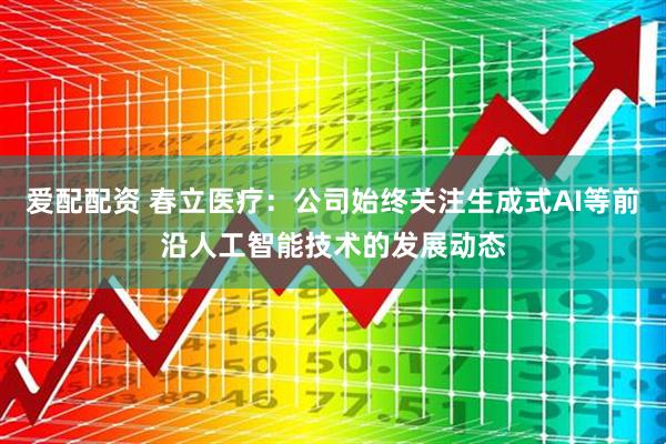 爱配配资 春立医疗：公司始终关注生成式AI等前沿人工智能技术的发展动态