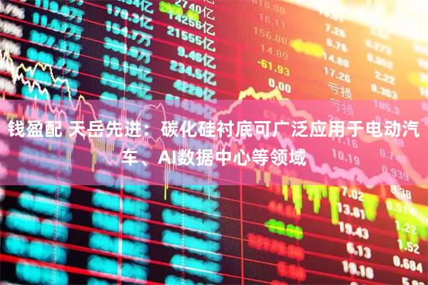 钱盈配 天岳先进：碳化硅衬底可广泛应用于电动汽车、AI数据中心等领域
