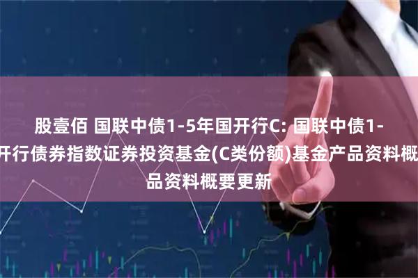 股壹佰 国联中债1-5年国开行C: 国联中债1-5年国开行债券指数证券投资基金(C类份额)基金产品资料概要更新