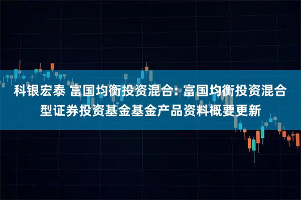 科银宏泰 富国均衡投资混合: 富国均衡投资混合型证券投资基金基金产品资料概要更新