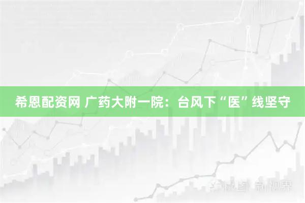 希恩配资网 广药大附一院：台风下“医”线坚守