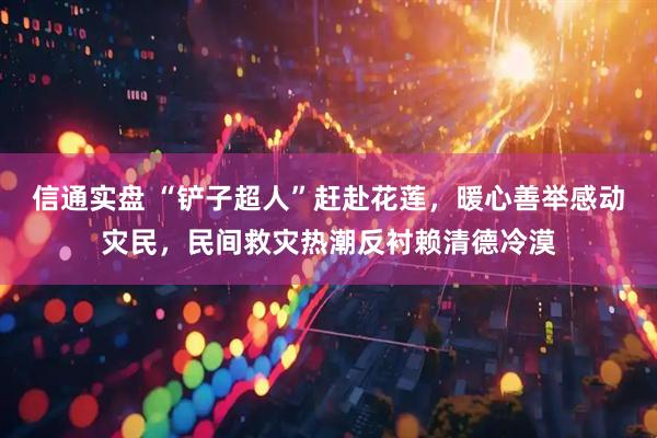 信通实盘 “铲子超人”赶赴花莲，暖心善举感动灾民，民间救灾热潮反衬赖清德冷漠