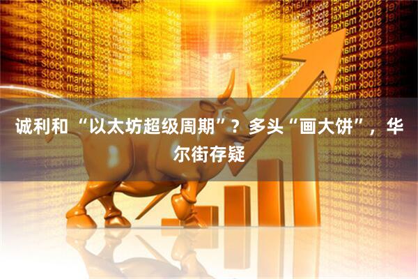 诚利和 “以太坊超级周期”？多头“画大饼”，华尔街存疑