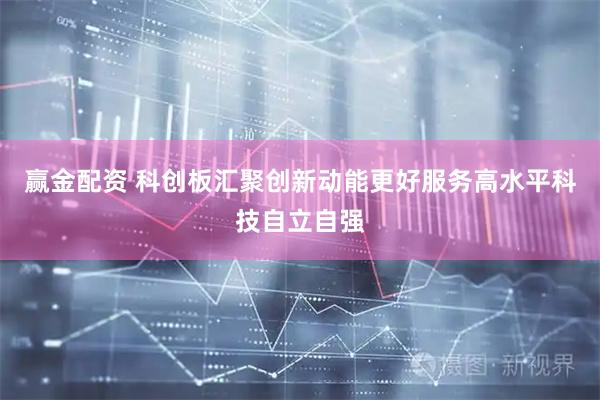 赢金配资 科创板汇聚创新动能更好服务高水平科技自立自强