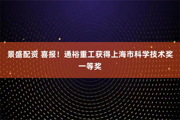 景盛配资 喜报！通裕重工获得上海市科学技术奖一等奖