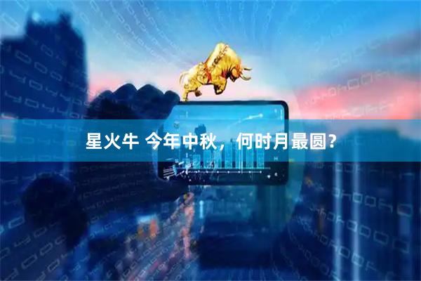 星火牛 今年中秋，何时月最圆？