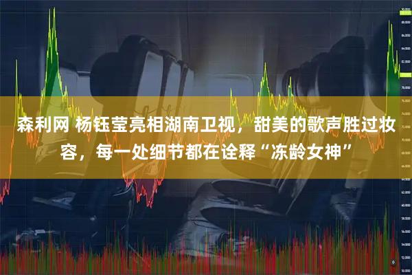 森利网 杨钰莹亮相湖南卫视，甜美的歌声胜过妆容，每一处细节都在诠释“冻龄女神”