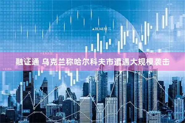 融证通 乌克兰称哈尔科夫市遭遇大规模袭击