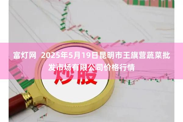 富灯网  2025年5月19日昆明市王旗营蔬菜批发市场有限公司价格行情