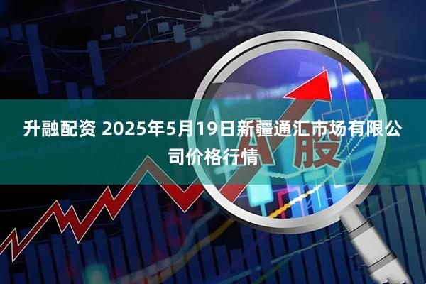 升融配资 2025年5月19日新疆通汇市场有限公司价格行情