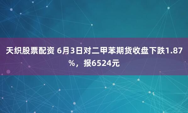 天织股票配资 6月3日对二甲苯期货收盘下跌1.87%,报6524元