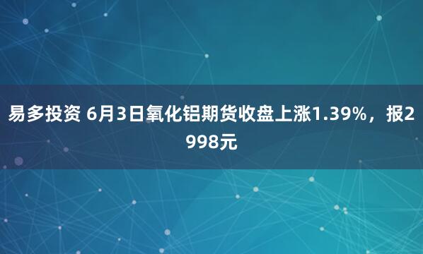 易多投资 6月3日氧化铝期货收盘上涨1.39%,报2998元