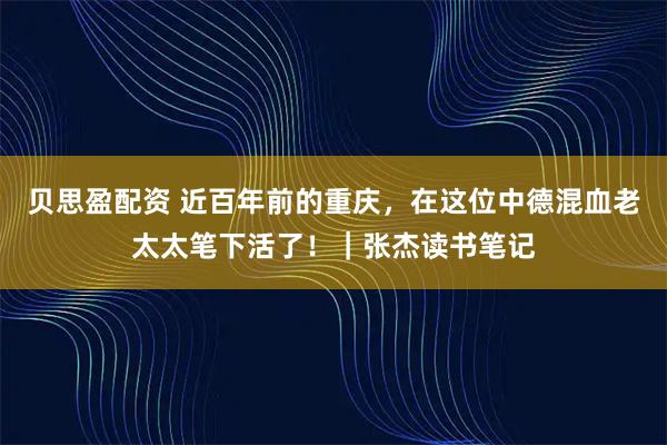 贝思盈配资 近百年前的重庆，在这位中德混血老太太笔下活了！｜张杰读书笔记