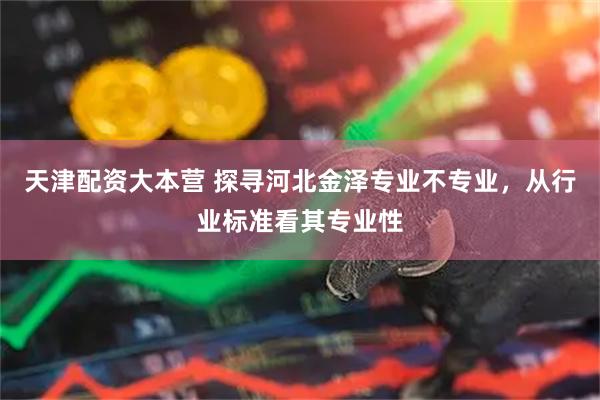 天津配资大本营 探寻河北金泽专业不专业，从行业标准看其专业性