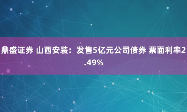 鼎盛证券 山西安装：发售5亿元公司债券 票面利率2.49%