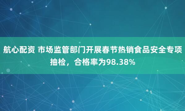 航心配资 市场监管部门开展春节热销食品安全专项抽检，合格率为98.38%