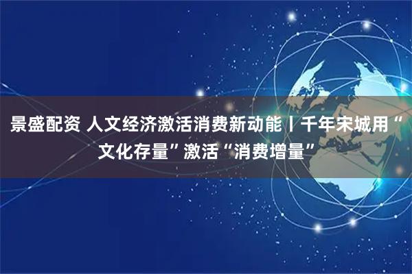 景盛配资 人文经济激活消费新动能丨千年宋城用“文化存量”激活“消费增量”