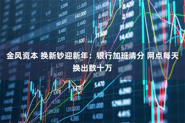 金风资本 换新钞迎新年：银行加班清分 网点每天换出数十万
