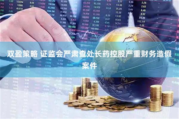 双盈策略 证监会严肃查处长药控股严重财务造假案件