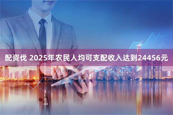 配资伐 2025年农民人均可支配收入达到24456元