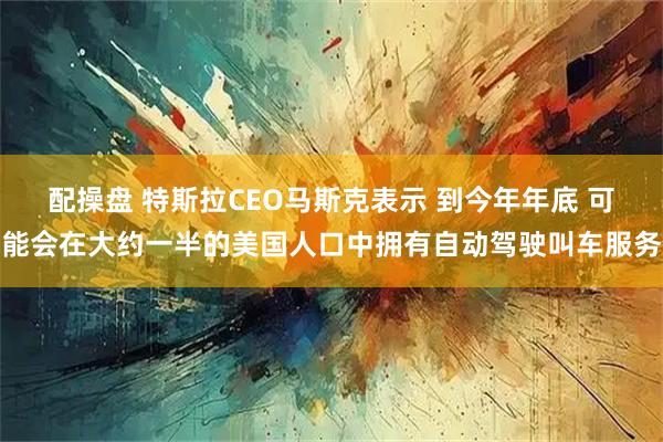 配操盘 特斯拉CEO马斯克表示 到今年年底 可能会在大约一半的美国人口中拥有自动驾驶叫车服务