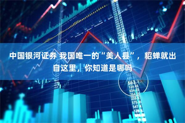 中国银河证券 我国唯一的“美人县”，貂蝉就出自这里，你知道是哪吗
