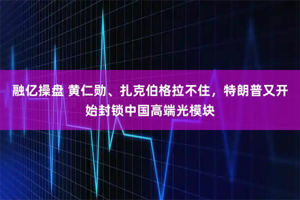 融亿操盘 黄仁勋、扎克伯格拉不住，特朗普又开始封锁中国高端光模块
