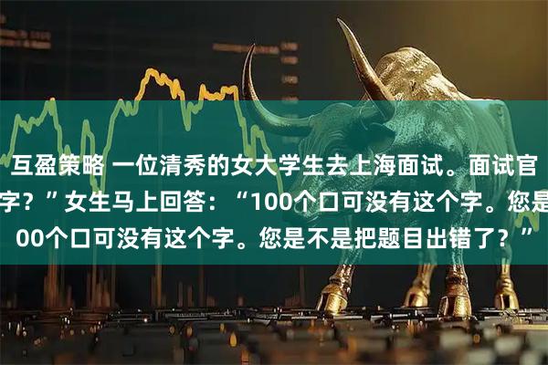 互盈策略 一位清秀的女大学生去上海面试。面试官问：“100个口是什么字？”女生马上回答：“100个口可没有这个字。您是不是把题目出错了？”