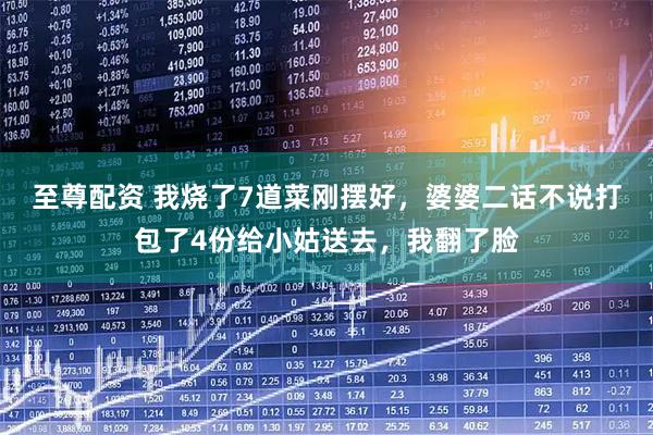 至尊配资 我烧了7道菜刚摆好，婆婆二话不说打包了4份给小姑送去，我翻了脸