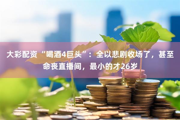 大彩配资 “喝酒4巨头”：全以悲剧收场了，甚至命丧直播间，最小的才26岁